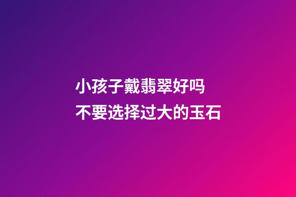小孩子戴翡翠好吗  不要选择过大的玉石